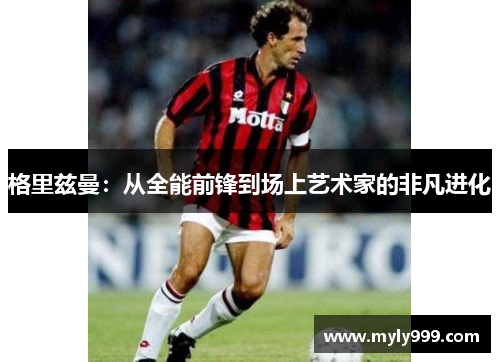 格里兹曼:从全能前锋到场上艺术家的非凡进化 格里兹曼:从全能前锋到场上艺术家的非凡进化