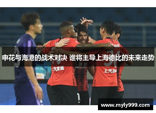 申花与海港的战术对决 谁将主导上海德比的未来走势 申花与海港的战术对决 谁将主导上海德比的未来走势