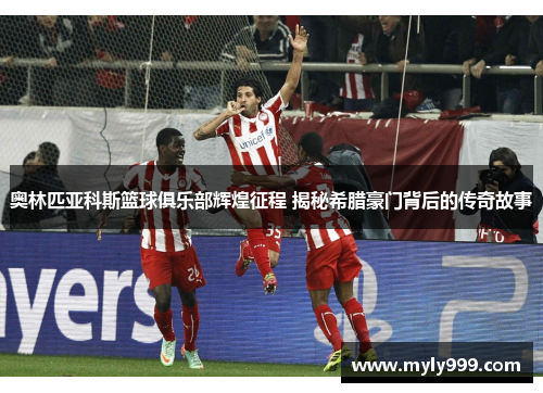 奥林匹亚科斯篮球俱乐部辉煌征程 揭秘希腊豪门背后的传奇故事