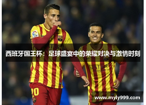 西班牙国王杯：足球盛宴中的荣耀对决与激情时刻