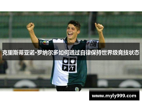 克里斯蒂亚诺·罗纳尔多如何通过自律保持世界级竞技状态 克里斯蒂亚诺·罗纳尔多如何通过自律保持世界级竞技状态