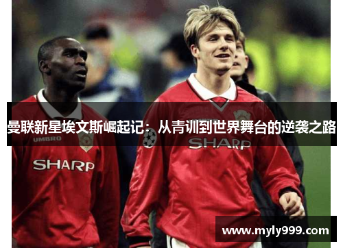 曼联新星埃文斯崛起记:从青训到世界舞台的逆袭之路 曼联新星埃文斯崛起记:从青训到世界舞台的逆袭之路