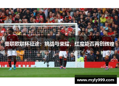 曼联欧联杯征途：挑战与荣耀，红魔能否再创辉煌