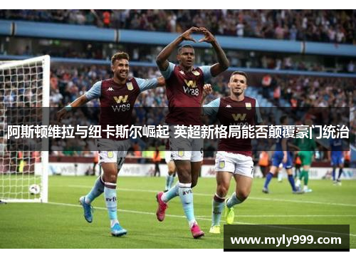 阿斯顿维拉与纽卡斯尔崛起 英超新格局能否颠覆豪门统治